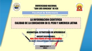 UNIVERSIDAD NACIONAL
“SAN LUIS GONZAGA” DE ICA
Facultad de Enfermería
SEMESTRE 2022 – I
CICLO I
LA INFORMACION CIENTIFICA
CALIDAD DE LA EDUCACION EN EL PERU Y AMERICA LATINA
ASIGNATURA: ESTRATEGIAS DE APRENDIZAJE
DOCENTE RESPONSABLE:
MAG. ROSA MARIA ARTEAGA CUYUBAMBA
(e-mail: rosa.arteaga@unica.edu.pe)
 
