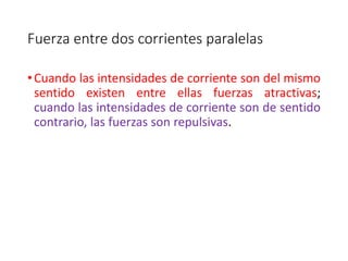 Fuerza entre dos corrientes paralelas 
• Cuando las intensidades de corriente son del mismo 
sentido existen entre ellas fuerzas atractivas; 
cuando las intensidades de corriente son de sentido 
contrario, las fuerzas son repulsivas. 
 