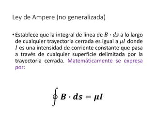 Ley de Ampere (no generalizada) 
• Establece que la integral de línea de 퐵 ∙ 푑푠 a lo largo 
de cualquier trayectoria cerrada es igual a 휇퐼 donde 
퐼 es una intensidad de corriente constante que pasa 
a través de cualquier superficie delimitada por la 
trayectoria cerrada. Matemáticamente se expresa 
por: 
푩 ∙ 풅풔 = 흁푰 
 