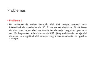 Problemas 
• Problema 1 
• Un alambre de cobre desnudo del #10 puede conducir una 
intensidad de corriente de 50 A sin sobrecalentarse. Si se hace 
circular una intensidad de corriente de esta magnitud por una 
sección larga y recta de alambre del #10. ¿A que distancia del eje del 
alambre la magnitud del campo magnético resultante es igual a 
10−3푇? 
 
