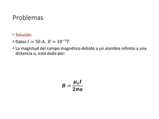 Problemas 
• Solución 
• Datos 퐼 = 50 퐴, 퐵 = 10−3푇 
• La magnitud del campo magnético debido a un alambre infinito a una 
distancia 푎, está dado por: 
푩 = 
흁풐푰 
ퟐ흅풂 
 