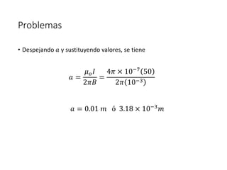 Problemas 
• Despejando 푎 y sustituyendo valores, se tiene 
푎 = 
휇표퐼 
2휋퐵 
= 
4휋 × 10−7 50 
2휋 10−3 
푎 = 0.01 푚 ó 3.18 × 10−3푚 
 
