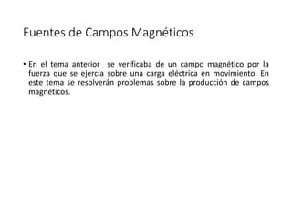 Fuentes de Campos Magnéticos 
• En el tema anterior se verificaba de un campo magnético por la 
fuerza que se ejercía sobre una carga eléctrica en movimiento. En 
este tema se resolverán problemas sobre la producción de campos 
magnéticos. 
 