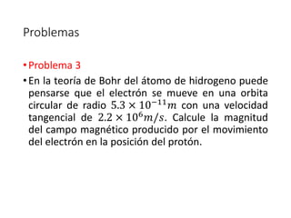 Problemas 
• Problema 3 
• En la teoría de Bohr del átomo de hidrogeno puede 
pensarse que el electrón se mueve en una orbita 
circular de radio 5.3 × 10−11푚 con una velocidad 
tangencial de 2.2 × 106푚/푠. Calcule la magnitud 
del campo magnético producido por el movimiento 
del electrón en la posición del protón. 
 