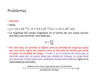 Problemas 
• Solución 
• Datos 
• 푞 = 1.6 × 10−19퐶, 푅 = 5.3 × 10−11푚, 푣 = 2.2 × 106 푚/푠 
• La magnitud del campo magnético en el centro de una espira circular 
que lleva una corriente, esta dado por 
퐵 = 
휇표 퐼 
2푅 
• Por otro lado, al corriente se define como la cantidad de carga que pasa 
por una cierta región del espacio entre el intervalo de tiempo que tarda 
en pasar la cantidad de carga. Y como 푓 es el numero de veces que el 
electrón pasa por un punto dado por unidad de tiempo, la carga total 
que pasa por cierta región por unidad de tiempo esta dada por (que es la 
intensidad de corriente). 
퐼 = 
푛ú푚푒푟표 푑푒 푣푒푐푒푠 푞푢푒 푝푎푠푎 푝표푟 푒푙 푒푙푒푐푡푟ó푛 
푢푛푖푑푎푑 푑푒 푡푖푒푚푝표 
푞 = 푓푞 
 