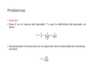 Problemas 
• Solución 
• Pero 푓 es el inverso del periodo, 푇 y por la definición del periodo, se 
tiene 
푓 = 
1 
푇 
= 
1 
2휋푅 
푣 
= 
푣 
2휋푅 
• Sustituyendo la frecuencia en la expresión de la intensidad de corriente, 
se tiene 
퐼 = 
푣푞 
2휋푅 
 