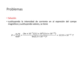 Problemas 
• Solución 
• sustituyendo la intensidad de corriente en al expresión del campo 
magnético y sustituyendo valores, se tiene 
퐵 = 
휇표푣푞 
4휋푅2 = 
4휋 × 10−7 2.2 × 106 1.6 × 10−19 
4휋 5.3 × 10−11 2 = 12.53 × 10−12 푇 
 