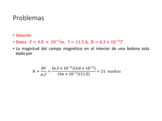 Problemas 
• Solución 
• Datos ℓ = 4.8 × 10−2푚, I = 11.5 A, B = 6.3 × 10−3푇 
• La magnitud del campo magnético en el interior de una bobina esta 
dado por 
푁 = 
퐵ℓ 
휇표퐼 
= 
6.3 × 10−3 4.8 × 10−2 
4휋 × 10−7 11.5 
= 21 푣푢푒푙푡푎푠 
 