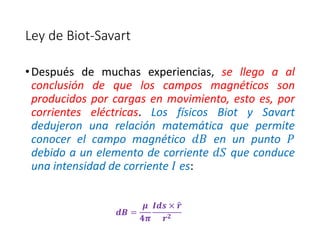 Ley de Biot-Savart 
• Después de muchas experiencias, se llego a al 
conclusión de que los campos magnéticos son 
producidos por cargas en movimiento, esto es, por 
corrientes eléctricas. Los físicos Biot y Savart 
dedujeron una relación matemática que permite 
conocer el campo magnético 푑퐵 en un punto 푃 
debido a un elemento de corriente 푑푆 que conduce 
una intensidad de corriente 퐼 es: 
풅푩 = 
흁 
ퟒ흅 
푰풅풔 × 풓 
풓ퟐ 
 