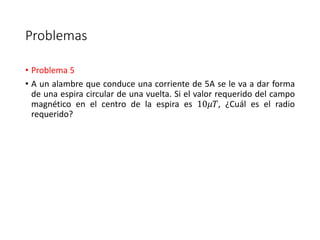 Problemas 
• Problema 5 
• A un alambre que conduce una corriente de 5A se le va a dar forma 
de una espira circular de una vuelta. Si el valor requerido del campo 
magnético en el centro de la espira es 10휇푇, ¿Cuál es el radio 
requerido? 
 