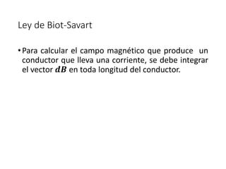 Ley de Biot-Savart 
• Para calcular el campo magnético que produce un 
conductor que lleva una corriente, se debe integrar 
el vector 풅푩 en toda longitud del conductor. 
 