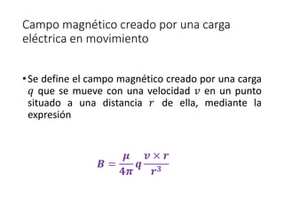 Campo magnético creado por una carga 
eléctrica en movimiento 
• Se define el campo magnético creado por una carga 
푞 que se mueve con una velocidad 푣 en un punto 
situado a una distancia 푟 de ella, mediante la 
expresión 
푩 = 
흁 
ퟒ흅 
풒 
풗 × 풓 
풓ퟑ 
 