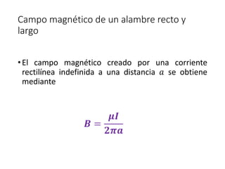 Campo magnético de un alambre recto y 
largo 
• El campo magnético creado por una corriente 
rectilínea indefinida a una distancia 푎 se obtiene 
mediante 
푩 = 
흁푰 
ퟐ흅풂 
 