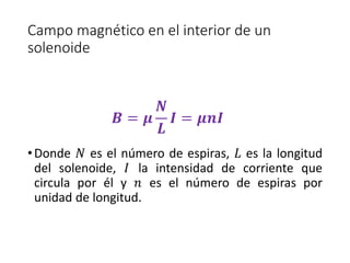 Campo magnético en el interior de un 
solenoide 
푩 = 흁 
푵 
푳 
푰 = 흁풏푰 
• Donde 푁 es el número de espiras, 퐿 es la longitud 
del solenoide, 퐼 la intensidad de corriente que 
circula por él y 푛 es el número de espiras por 
unidad de longitud. 
 