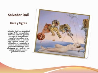 Salvador Dalí
Gala y tigres
Salvador Dalí perteneció al
grupo de los surrealistas
llamados veristas, quienes
a través de una realidad
visual presentaban otra
realidad, como si hubiere
dos cuadros en uno. Así,
obligaban al espectador a
ordenar las alucinaciones,
producto del sueño. Dalí
decía que sus cuadros eran
fotografías de sueños
pintadas a mano.
 