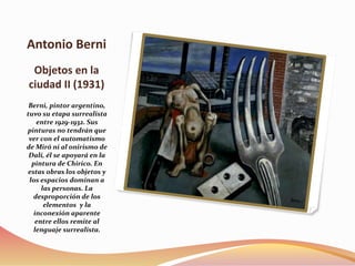 Antonio Berni
Objetos en la
ciudad II (1931)
Berni, pintor argentino,
tuvo su etapa surrealista
entre 1929-1932. Sus
pinturas no tendrán que
ver con el automatismo
de Miró ni al onirismo de
Dalí, él se apoyará en la
pintura de Chirico. En
estas obras los objetos y
los espacios dominan a
las personas. La
desproporción de los
elementos y la
inconexión aparente
entre ellos remite al
lenguaje surrealista.
 