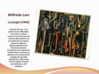 Wilfredo Lam
La jungla (1943)
A partir de 1941, y en
plena Guerra Mundial,
este pintor cubano
renueva su interés por la
cultura afrocubana. En
sus obras de esa época,
aparecen figuras
fantasmagóricas de
humanos, formas
femeninas con cabeza de
media luna; y animales y
plantas en escenarios de
junglas de nutrida
vegetación. Allí puede
verse la influencia del
surrealismo, y del
cubismo.
 