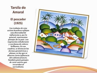 Tarsila do
Amaral
El pescador
(1925)
Los trabajos de esta
artista brasilera reflejan
una diversidad de
influencias y, por lo
general, representan
paisajes de su país con
vegetación exhuberante
y con fauna de colores
brillantes. En sus
cuadros, se destacan las
formas geométricas y
planas, en las que se
observa cierta influencia
del cubismo francés.
También pintó paisajes
de corte onírico que
recuerdan al
surrealismo.
 