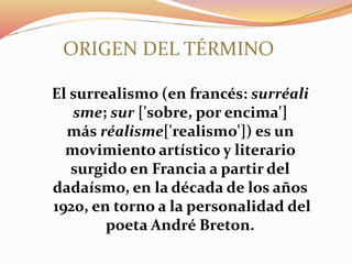El surrealismo (en francés: surréali
sme; sur ['sobre, por encima']
más réalisme['realismo']) es un
movimiento artístico y literario
surgido en Francia a partir del
dadaísmo, en la década de los años
1920, en torno a la personalidad del
poeta André Breton.
ORIGEN DEL TÉRMINO
 