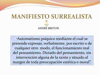 MANIFIESTO SURREALISTA
“Automatismo psíquico mediante el cual se
pretende expresar, verbalmente, por escrito o de
cualquier otro modo, el funcionamiento real
del pensamiento. Dictado del pensamiento, sin
intervención alguna de la razón y situado al
margen de toda preocupación estética o moral”.
ANDRÉ BRETON
 