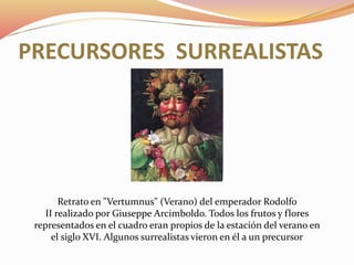 PRECURSORES SURREALISTAS
Retrato en "Vertumnus" (Verano) del emperador Rodolfo
II realizado por Giuseppe Arcimboldo. Todos los frutos y flores
representados en el cuadro eran propios de la estación del verano en
el siglo XVI. Algunos surrealistas vieron en él a un precursor
 