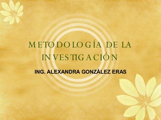 METODOLOG ÍA DE LA INVESTIGACIÓN ING. ALEXANDRA GONZ ÁLEZ ERAS 