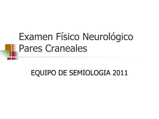 Examen Físico Neurológico
Pares Craneales

  EQUIPO DE SEMIOLOGIA 2011
 