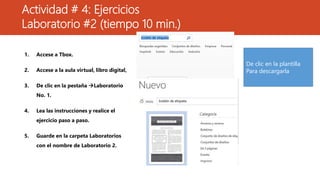 Actividad # 4: Ejercicios
Laboratorio #2 (tiempo 10 min.)
1. Accese a Tbox.
2. Accese a la aula virtual, libro digital,
3. De clic en la pestaña Laboratorio
No. 1.
4. Lea las instrucciones y realice el
ejercicio paso a paso.
5. Guarde en la carpeta Laboratorios
con el nombre de Laboratorio 2.
De clic en la plantilla
Para descargarla
 