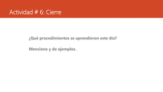Actividad # 6: Cierre
¿Qué procedimientos se aprendieron este día?
Mencione y de ejemplos.
 