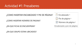 Actividad #1: Presaberes
¿COMO INSERTAR ENCABEZADO Y PIE DE PÁGINA?
¿COMO INSERTAR NÚMERO DE PAGINA?
¿EN QUE FICHA SE ENCUENTRAN?
¿EN QUE GRUPO ESTAN UBICADOS?
4
 
