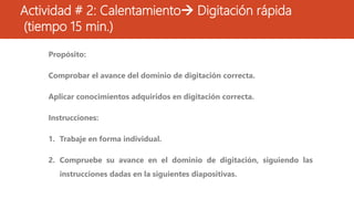 Actividad # 2: Calentamiento Digitación rápida
(tiempo 15 min.)
Propósito:
Comprobar el avance del dominio de digitación correcta.
Aplicar conocimientos adquiridos en digitación correcta.
Instrucciones:
1. Trabaje en forma individual.
2. Compruebe su avance en el dominio de digitación, siguiendo las
instrucciones dadas en la siguientes diapositivas.
 