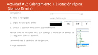 Instrucciones
1. Abra el navegador.
2. Digite mecanografía online
3. Ubique la posición de los dedos sobre la fila guía.
Realice todas las lecciones hasta que obtenga 0 errores en un tiempo de
0:15 segundos por cada ejercicio.
Concéntrese en el desarrollo de los ejercicios.
Trabaje en silencio
Actividad # 2: Calentamiento Digitación rápida
(tiempo 15 min.)
 