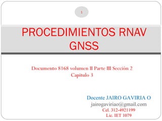 PROCEDIMIENTOS RNAV GNSS Documento 8168 volumen II Parte III Sección 2 Capitulo 3 Docente JAIRO GAVIRIA O [email_address] Cel. 312-4921199 Lic. IET 1079 
