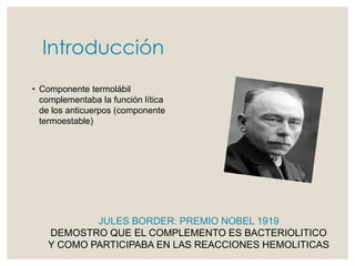 Introducción
• Componente termolábil
complementaba la función lítica
de los anticuerpos (componente
termoestable)
JULES BORDER: PREMIO NOBEL 1919
DEMOSTRO QUE EL COMPLEMENTO ES BACTERIOLITICO
Y COMO PARTICIPABA EN LAS REACCIONES HEMOLITICAS
 