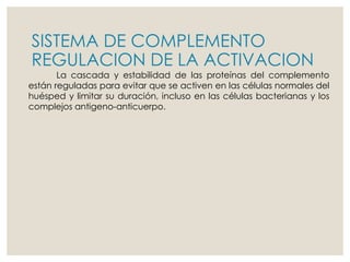 SISTEMA DE COMPLEMENTO
REGULACION DE LA ACTIVACION
La cascada y estabilidad de las proteínas del complemento
están reguladas para evitar que se activen en las células normales del
huésped y limitar su duración, incluso en las células bacterianas y los
complejos antigeno-anticuerpo.
 