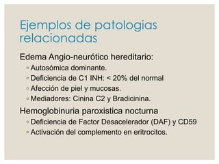 Ejemplos de patologias
relacionadas
Edema Angio-neurótico hereditario:
◦ Autosómica dominante.
◦ Deficiencia de C1 INH: < 20% del normal
◦ Afección de piel y mucosas.
◦ Mediadores: Cinina C2 y Bradicinina.
Hemoglobinuria paroxistica nocturna
◦ Deficiencia de Factor Desacelerador (DAF) y CD59
◦ Activación del complemento en eritrocitos.
 