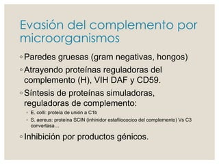 Evasión del complemento por
microorganismos
◦ Paredes gruesas (gram negativas, hongos)
◦ Atrayendo proteínas reguladoras del
complemento (H), VIH DAF y CD59.
◦ Síntesis de proteínas simuladoras,
reguladoras de complemento:
◦ E. colli: proteía de unión a C1b
◦ S. aereus: proteína SCIN (inhinidor estafilococico del complemento) Vs C3
convertasa…
◦ Inhibición por productos génicos.
 