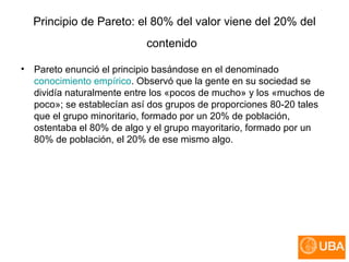 Principio de Pareto:  el 80% del valor viene del 20% del contenido   Pareto enunció el principio basándose en el denominado  conocimiento empírico . Observó que la gente en su sociedad se dividía naturalmente entre los «pocos de mucho» y los «muchos de poco»; se establecían así dos grupos de proporciones 80-20 tales que el grupo minoritario, formado por un 20% de población, ostentaba el 80% de algo y el grupo mayoritario, formado por un 80% de población, el 20% de ese mismo algo.  