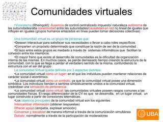 Comunidades virtuales Vivisistema  (Rheingold):  Ausencia   de control centralizado impuesto/ naturaleza  autónoma  de las subunidades/alta  conectividad  entre las subunidades/ causalidad en red  no lineal de iguales que influyen en iguales (grupos humanos enlazados en línea pueden tomar decisiones colectivas) Una comunidad virtual es un grupo de personas que: Desean interactuar para satisfacer sus necesidades o llevar a cabo roles específicos.  Comparten un propósito determinado que constituye la razón de ser de la comunidad .  El lazo entre estos grupos es mediado a través de  sistemas informáticos que  facilitan la cohesión entre los miembros.  El mayor freno que existe al desarrollo de comunidades es la dificultad de organización interna de las mismas. En muchos casos, se pierde demasiado tiempo creando la estructura de la comunidad, con lo que se llega a perder el verdadero sentido de la misma, confundiendo la estructura con el ser del grupo La comunidad Virtual queda definida por 3 aspectos distintos: La comunidad virtual  como un lugar : en el que los individuos pueden mantener relaciones de carácter social o económico.  La comunidad virtual  como un símbolo : ya que la comunidad virtual posee una dimensión simbólica. Los individuos tienden a sentirse simbólicamente unidos a la comunidad virtual, creándose una  sensación de pertenencia .  La comunidad virtual  como virtual : las comunidades virtuales poseen rasgos comunes a las comunidades físicas. El rasgo diferenciador de la CV es que  se desarrolla,  en un lugar virtual,  un lugar construido a partir de conexiones telemáticas.  Los  objetivos principales  de la comunidad virtual son los siguientes: Intercambiar información  (obtener respuestas)  Ofrecer apoyo  (empatía, expresar emoción)  Conversar y socializar  de manera informal a través de la comunicación simultánea  Debatir,  normalmente a través de la participación de moderadores 