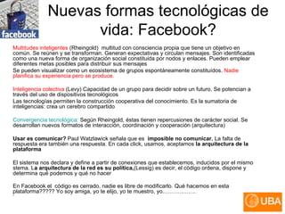 Nuevas formas tecnológicas de vida: Facebook? Multitudes inteligentes  (Rheingold)   multitud con consciencia propia que tiene un objetivo en común. Se reúnen y se transforman. Generan expectativas y circulan mensajes. Son identificadas como una nueva forma de organización social constituida por nodos y enlaces. Pueden emplear diferentes metas posibles para distribuir sus mensajes Se pueden visualizar como un ecosistema de grupos espontáneamente constituídos.  Nadie planifica su experiencia pero se produce. Inteligencia colectiva  (Levy) Capacidad de un grupo para decidir sobre un futuro. Se potencian a través del uso de dispositivos tecnológicos Las tecnologías permiten la construcción cooperativa del conocimiento. Es la sumatoria de inteligencias: crea un cerebro compartido Convergencia tecnológica:  Según Rheingold, éstas tienen repercusiones de carácter social. Se desarrollan nuevos formatos de interacción, coordinación y cooperación (arquitectura) Usar es comunicar?   Paul Watzlawick señala que   es   imposible no comunicar.  La falta de respuesta era también una respuesta.   En cada click, usamos, aceptamos  la arquitectura de la plataforma El sistema nos declara y define a partir de conexiones que establecemos, inducidos por el mismo stema. L a arquitectura de la red es su política, (Lessig) es decir, el código ordena, dispone y determina qué podemos y qué no hacer En Facebook el  código es cerrado, nadie es libre de modificarlo. Qué hacemos en esta plataforma????? Yo soy amiga, yo te elijo, yo te muestro, yo………………  .  ”  