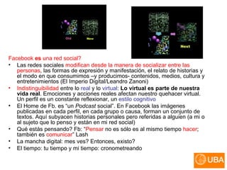 Facebook  es  una red social? Las redes sociales  modifican desde la manera de socializar entre las personas , las formas de expresión y manifestación, el relato de historias y el modo en que consumimos –y producimos- contenidos, medios, cultura y entretenimientos (El Imperio Digital/Leandro Zanoni) Indistinguibilidad  entre lo  real  y lo  virtual :  Lo virtual es parte de nuestra vida real . Emociones y acciones reales afectan nuestro quehacer virtual. Un perfil es un constante reflexionar, un  estilo cognitivo   El Home de Fb. es “un  Podcast  social”. En Facebook las imágenes publicadas en cada perfil, en cada grupo o causa, forman un conjunto de textos. Aquí subyacen historias personales pero referidas a alguien (a mi o al sujeto que lo penso y están en mi red social)  Qué estás pensando? Fb:  “ Pensar  no es sólo es al mismo tiempo  hacer ; también es  comunicar ” Lash La mancha digital: mes ves? Entonces, existo? El tiempo: tu tiempo y mi tiempo: cronometreando  