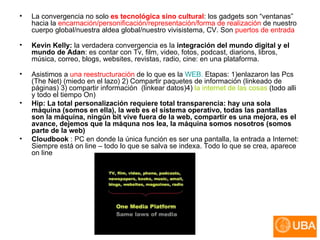 La convergencia no solo  es tecnológica sino cultural : los gadgets son “ventanas” hacia la  encarnación/personificación/representación/forma de realización  de nuestro cuerpo global/nuestra aldea global/nuestro vivisistema, CV. Son  puertos de entrada Kevin Kelly:  la verdadera convergencia es la  integración del mundo digital y el mundo de Adan : es contar con Tv, film, video, fotos, podcast, diarions, libros, música, correo, blogs, websites, revistas, radio, cine: en una plataforma. Asistimos a  una reestructuración  de lo que es la  WEB.  Etapas: 1)enlazaron las Pcs (The Net) (miedo en el lazo) 2) Compartir paquetes de información (linkeado de páginas) 3) compartir información  (linkear datos)4)  la internet de las cosas  (todo alli y todo el tiempo On) Hip: La total personalización requiere total transparencia: hay una sola máquina (somos en ella), la web es el sistema operativo, todas las pantallas son la máquina, ningún bit vive fuera de la web, compartir es una mejora, es el avance, dejemos que la máquna nos lea, la máquina somos nosotros (somos parte de la web) Cloudbook  : PC en donde la única función es ser una pantalla, la entrada a Internet: Siempre está on line – todo lo que se salva se indexa. Todo lo que se crea, aparece on line 