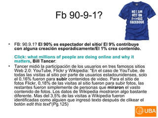 Fb 90-9-1? FB: 90.9.1?  El 90% es espectador del sitio/ El 9% contribuye con alguna creación esporádicamente/El 1% crea contenido. Click :  what   millions   of   people  are  doing  online  and   why   it   matters , Bill Tancer :  Tancer midió la participación de los usuarios en tres famosos sitios Web 2.0: YouTube, Flickr y Wikipedia: "En el caso de YouTube, de todas las visitas al sitio por parte de usuarios estadounidenses, solo el 0,16% fueron para  subir  contenidos de video. Para el sitio de fotos Flickr, 0,18% de las visitas al sitio fueron para subir fotos, las restantes fueron simplemente de personas que  miraron  el vasto contenido de fotos. Los datos de Wikipedia mostraron algo bastante diferente. Mas del 3,5% de las visitas a Wikipedia fueron identificadas como alguien que ingresó texto después de clikear el botón  edit this text "(Pg.125)  