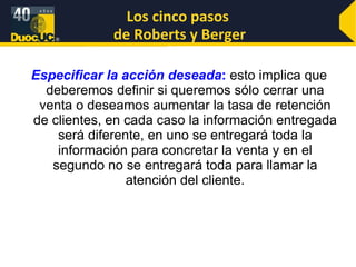 Especificar la acción deseada :  esto implica que deberemos definir si queremos sólo cerrar una venta o deseamos aumentar la tasa de retención de clientes, en cada caso la información entregada será diferente, en uno se entregará toda la información para concretar la venta y en el segundo no se entregará toda para llamar la atención del cliente. Los cinco pasos  de Roberts y Berger 