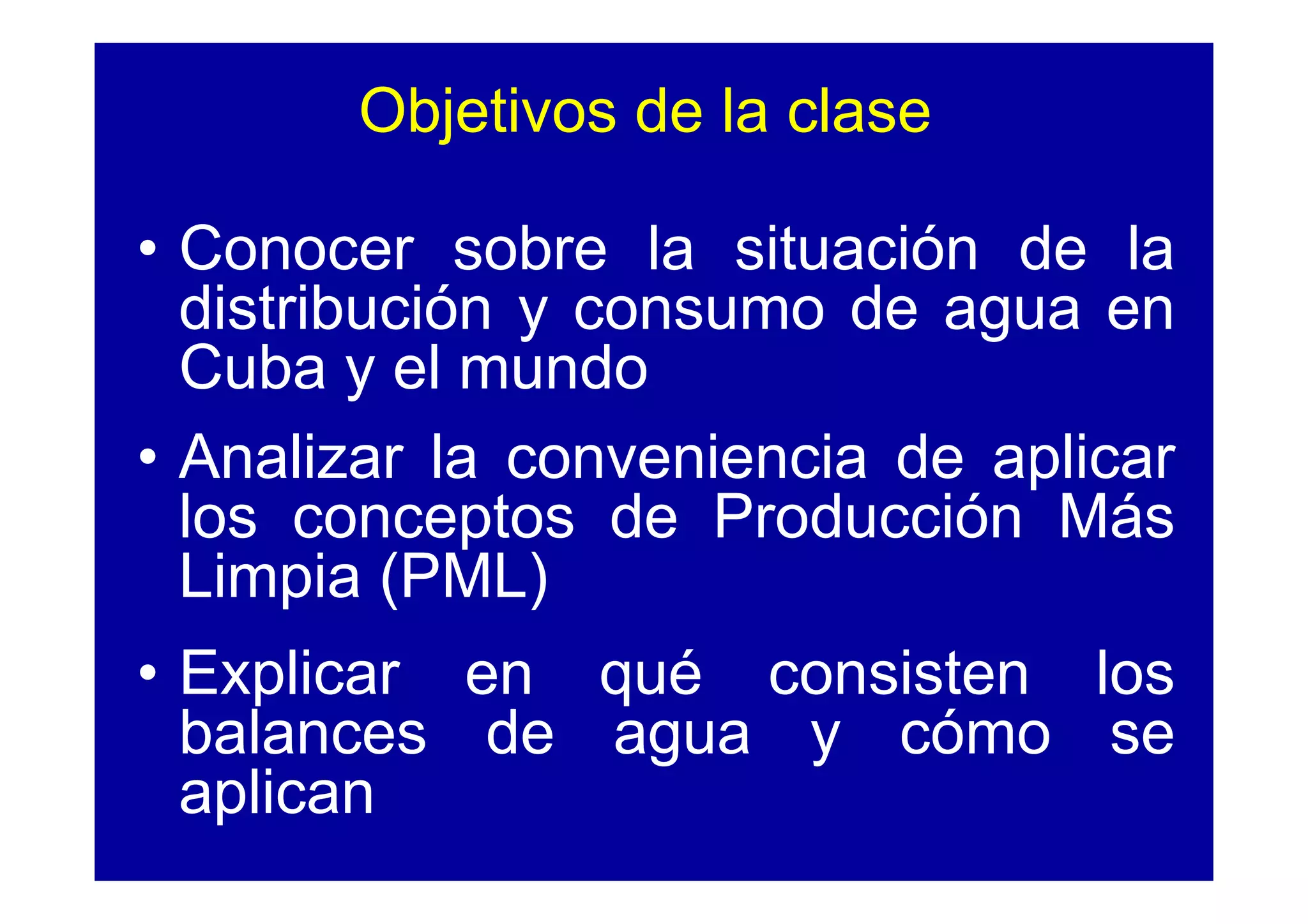 Objetivos de la clase

• Conocer sobre la situación de la
  distribución y consumo de agua en
  Cuba y el mundo
• Analizar la conveniencia de aplicar
  los conceptos de Producción Más
  Limpia (PML)
• Explicar en qué consisten los
  balances de agua y cómo se
  aplican
 