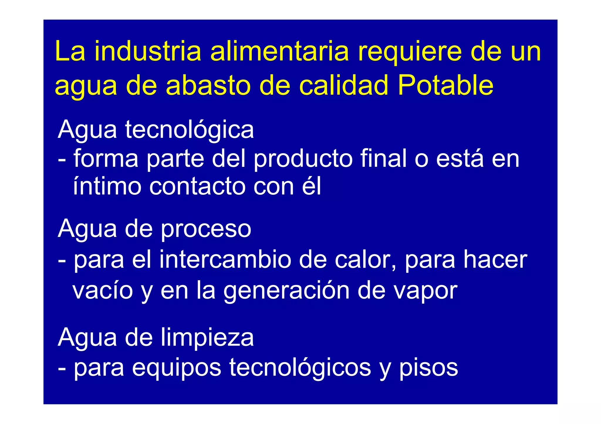 La industria alimentaria requiere de un
agua de abasto de calidad Potable
Agua tecnológica
- forma parte del producto final o está en
  íntimo contacto con él
Agua de proceso
- para el intercambio de calor, para hacer
  vacío y en la generación de vapor
Agua de limpieza
- para equipos tecnológicos y pisos
 