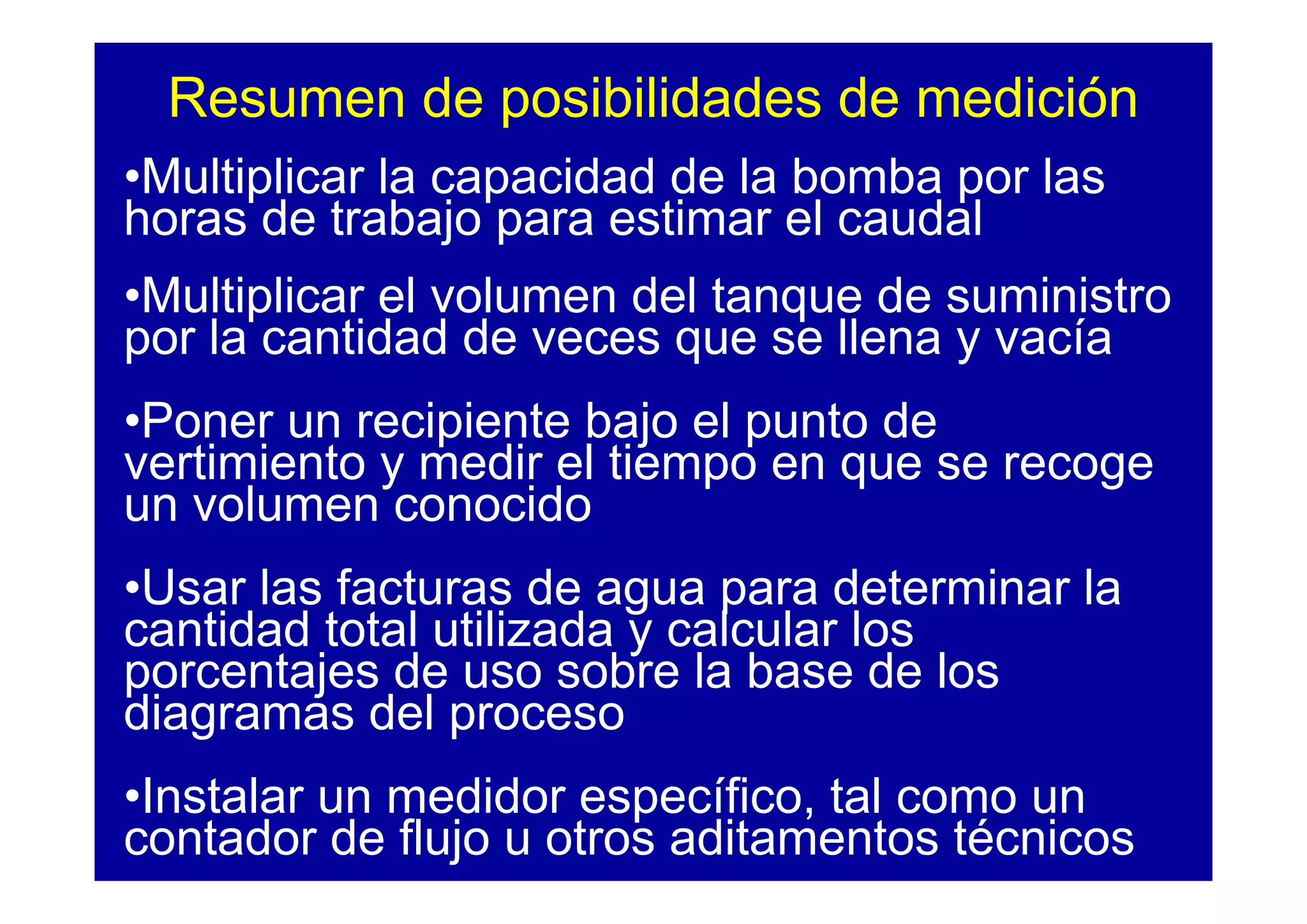 Resumen de posibilidades de medición
•Multiplicar la capacidad de la bomba por las
horas de trabajo para estimar el caudal
•Multiplicar el volumen del tanque de suministro
por la cantidad de veces que se llena y vacía
•Poner un recipiente bajo el punto de
vertimiento y medir el tiempo en que se recoge
un volumen conocido
•Usar las facturas de agua para determinar la
cantidad total utilizada y calcular los
porcentajes de uso sobre la base de los
diagramas del proceso
•Instalar un medidor específico, tal como un
contador de flujo u otros aditamentos técnicos
 