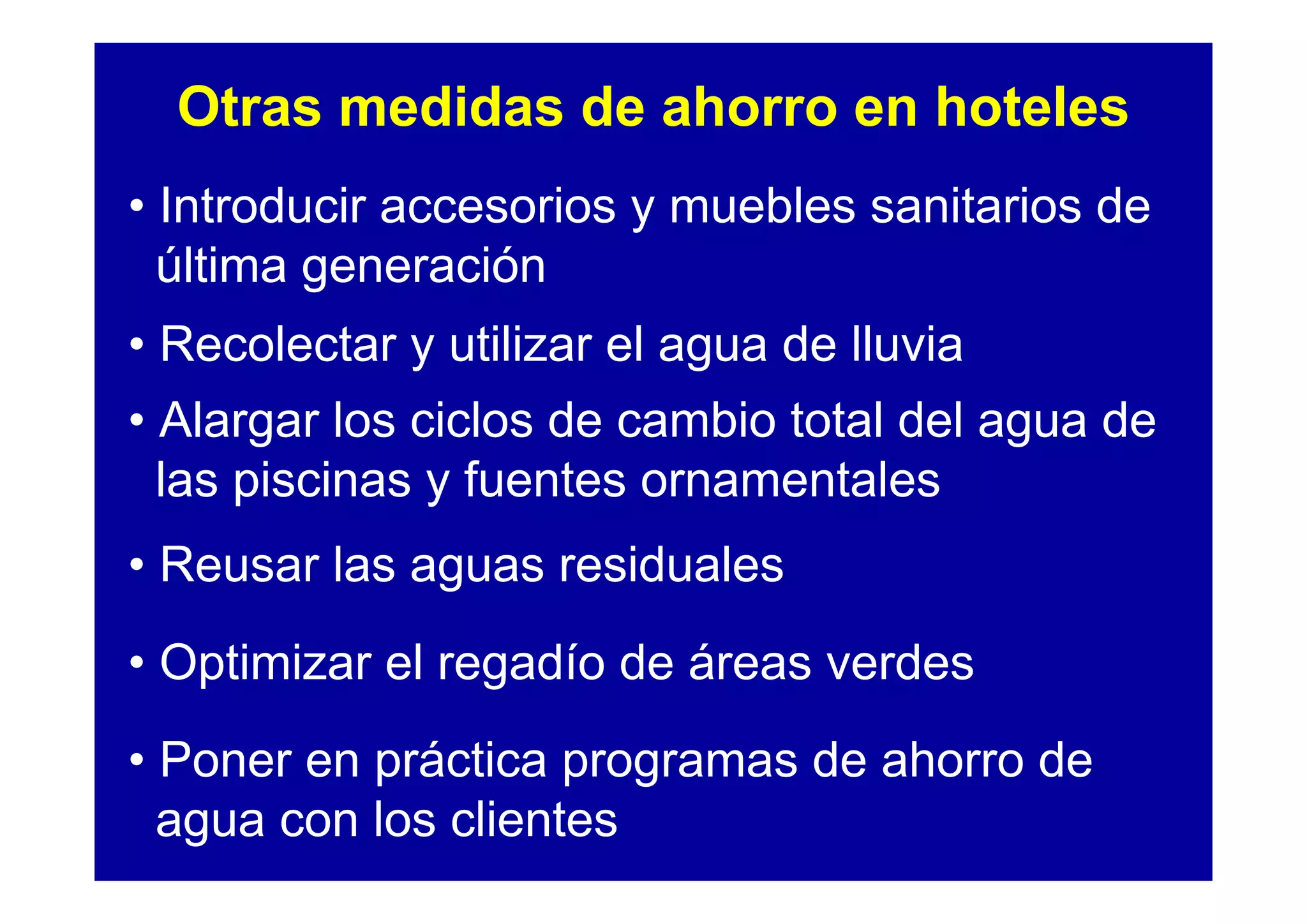 Otras medidas de ahorro en hoteles
• Introducir accesorios y muebles sanitarios de
  última generación
• Recolectar y utilizar el agua de lluvia
• Alargar los ciclos de cambio total del agua de
  las piscinas y fuentes ornamentales
• Reusar las aguas residuales
• Optimizar el regadío de áreas verdes
• Poner en práctica programas de ahorro de
  agua con los clientes
 