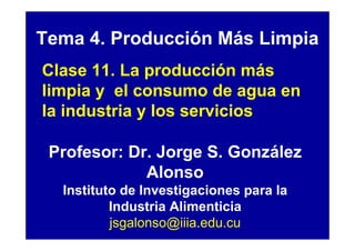 Tema 4. Producción Más Limpia
Clase 11. La producción más
limpia y el consumo de agua en
la industria y los servicios

 Profesor: Dr. Jorge S. González
             Alonso
  Instituto de Investigaciones para la
          Industria Alimenticia
          jsgalonso@iiia.edu.cu
 