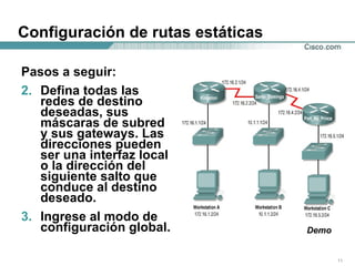 Configuración de rutas estáticas Pasos a seguir: Defina todas las redes de destino deseadas, sus máscaras de subred y sus gateways. Las direcciones pueden ser una interfaz local o la dirección del siguiente salto que conduce al destino deseado.  Ingrese al modo de configuración global.  Demo 